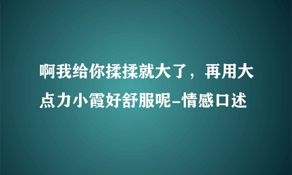 啊我给你揉揉就大了，再用大点力小霞好舒服呢-情感口述