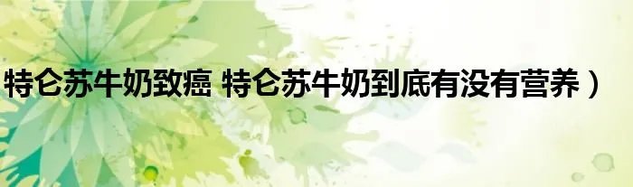 特仑苏牛奶致癌 特仑苏牛奶到底有没有营养）