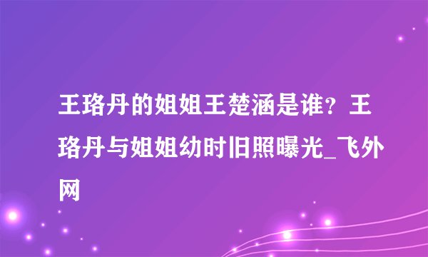 王珞丹的姐姐王楚涵是谁？王珞丹与姐姐幼时旧照曝光_飞外网