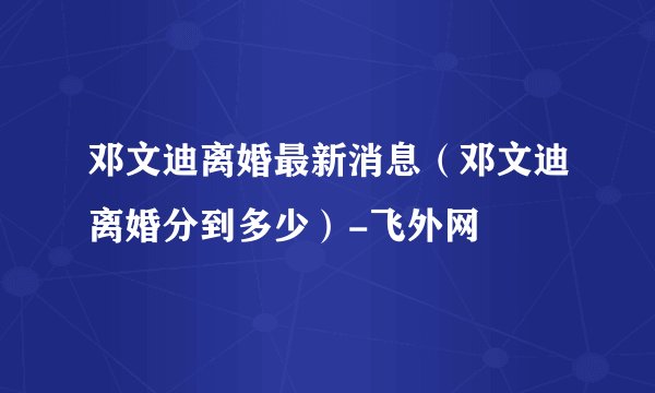 邓文迪离婚最新消息（邓文迪离婚分到多少）-飞外网