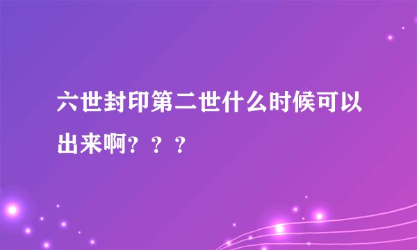 六世封印第二世什么时候可以出来啊？？？