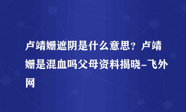 卢靖姗遮阴是什么意思？卢靖姗是混血吗父母资料揭晓-飞外网
