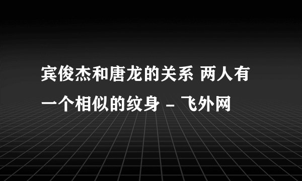 宾俊杰和唐龙的关系 两人有一个相似的纹身 - 飞外网
