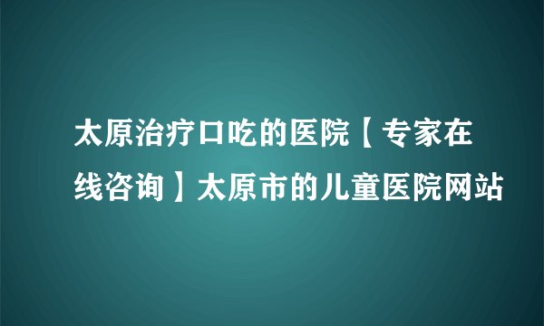 太原治疗口吃的医院【专家在线咨询】太原市的儿童医院网站