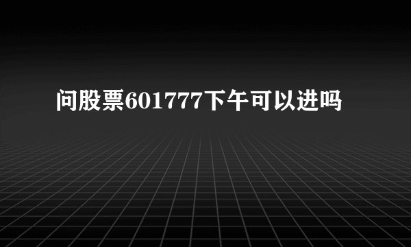 问股票601777下午可以进吗