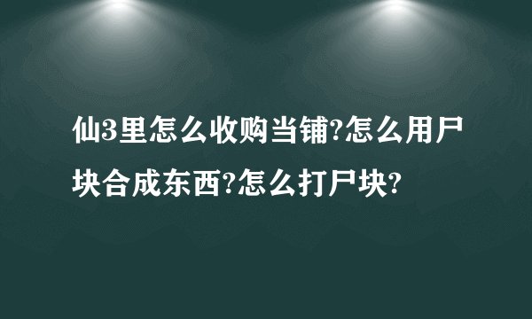 仙3里怎么收购当铺?怎么用尸块合成东西?怎么打尸块?