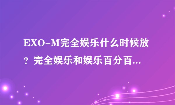 EXO-M完全娱乐什么时候放？完全娱乐和娱乐百分百是一样的吗？什么时候可以看到完整的？