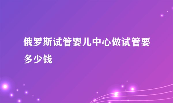 俄罗斯试管婴儿中心做试管要多少钱