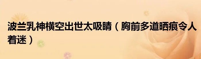 波兰乳神横空出世太吸睛（胸前多道晒痕令人着迷）