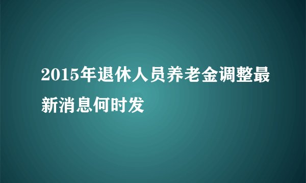 2015年退休人员养老金调整最新消息何时发