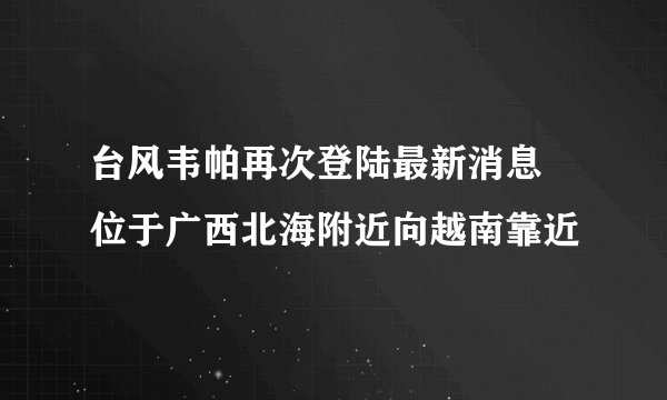 台风韦帕再次登陆最新消息 位于广西北海附近向越南靠近