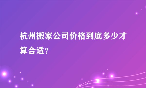 杭州搬家公司价格到底多少才算合适？