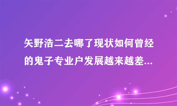 矢野浩二去哪了现状如何曾经的鬼子专业户发展越来越差了？-娱乐八卦-飞外网