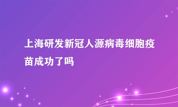 上海研发新冠人源病毒细胞疫苗成功了吗
