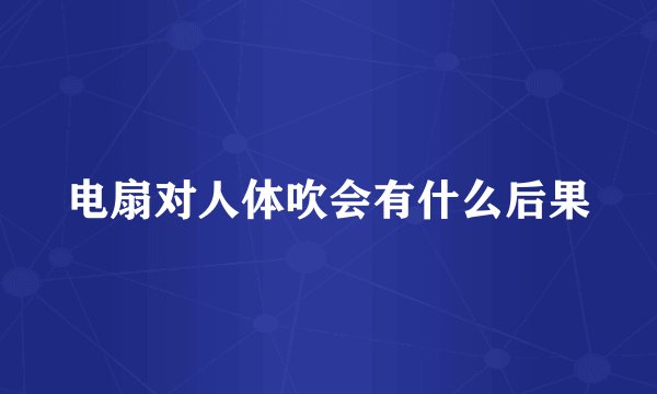 电扇对人体吹会有什么后果