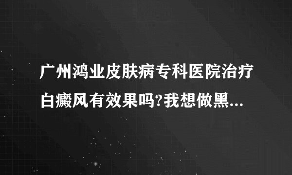 广州鸿业皮肤病专科医院治疗白癜风有效果吗?我想做黑色素细胞移植，面积不大。希望有同样病例的患友能帮忙