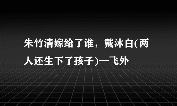 朱竹清嫁给了谁，戴沐白(两人还生下了孩子)—飞外