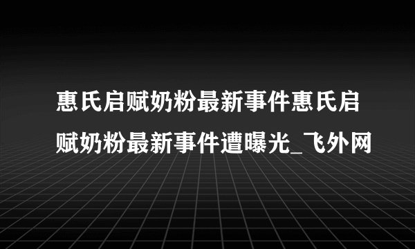 惠氏启赋奶粉最新事件惠氏启赋奶粉最新事件遭曝光_飞外网