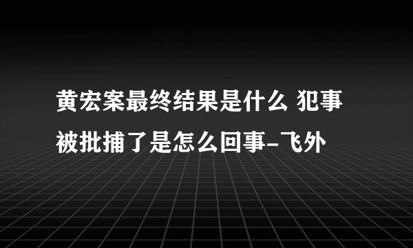 黄宏案最终结果是什么 犯事被批捕了是怎么回事-飞外