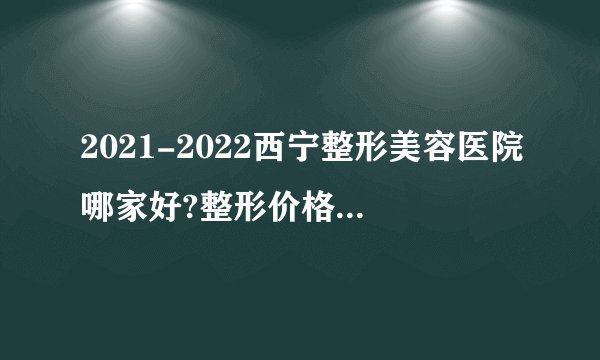 2021-2022西宁整形美容医院哪家好?整形价格表(价目表)