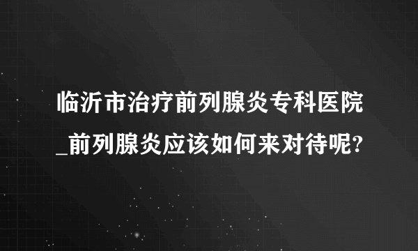 临沂市治疗前列腺炎专科医院_前列腺炎应该如何来对待呢?