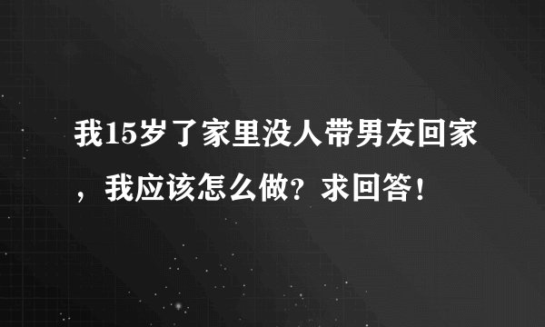 我15岁了家里没人带男友回家，我应该怎么做？求回答！