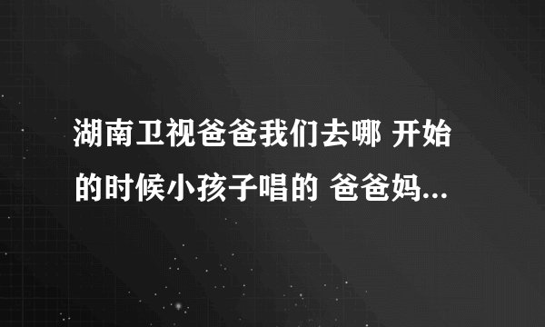 湖南卫视爸爸我们去哪 开始的时候小孩子唱的 爸爸妈妈我们去哪里呀是什么歌