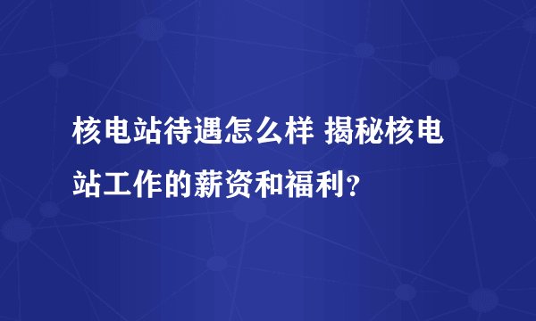 核电站待遇怎么样 揭秘核电站工作的薪资和福利？