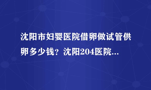 沈阳市妇婴医院借卵做试管供卵多少钱？沈阳204医院生殖医学中心如何？