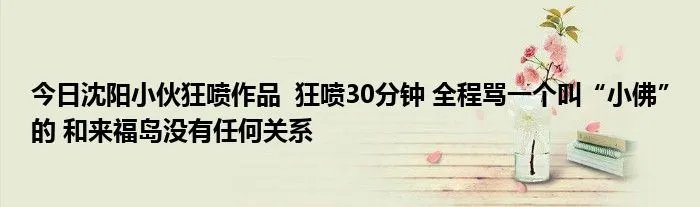 今日沈阳小伙狂喷作品  狂喷30分钟 全程骂一个叫“小佛”的 和来福岛没有任何关系