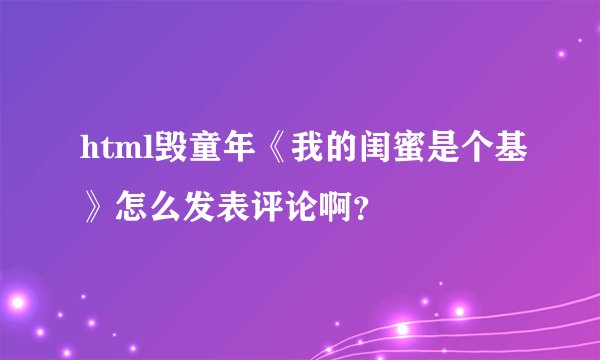 html毁童年《我的闺蜜是个基》怎么发表评论啊？