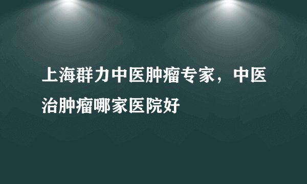上海群力中医肿瘤专家，中医治肿瘤哪家医院好