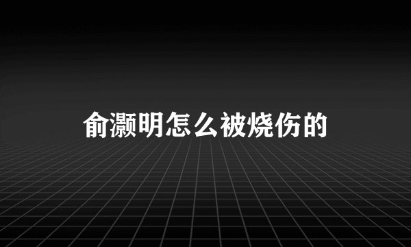 俞灏明怎么被烧伤的