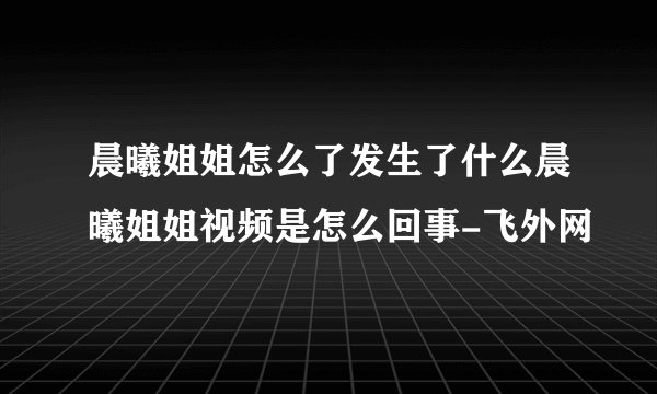晨曦姐姐怎么了发生了什么晨曦姐姐视频是怎么回事-飞外网