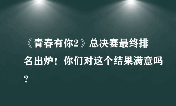 《青春有你2》总决赛最终排名出炉！你们对这个结果满意吗？