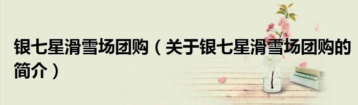 银七星滑雪场团购（关于银七星滑雪场团购的简介）