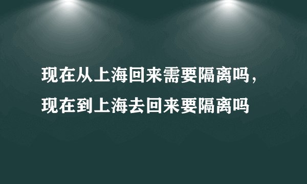 现在从上海回来需要隔离吗，现在到上海去回来要隔离吗