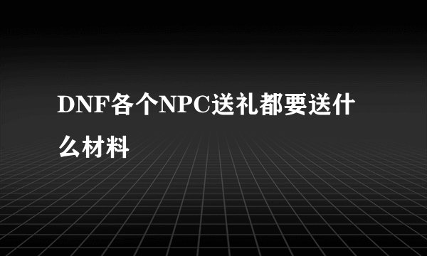 DNF各个NPC送礼都要送什么材料