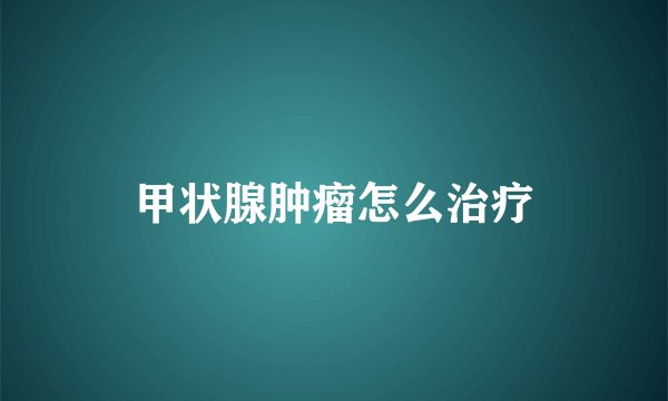 甲状腺肿瘤怎么治疗
