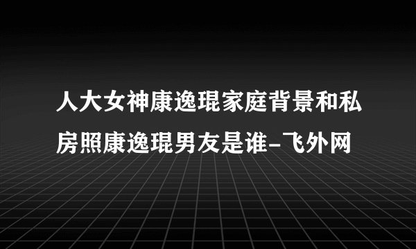 人大女神康逸琨家庭背景和私房照康逸琨男友是谁-飞外网