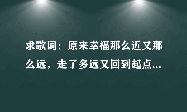 求歌词：原来幸福那么近又那么远，走了多远又回到起点是哪手歌词里面的 谢谢
