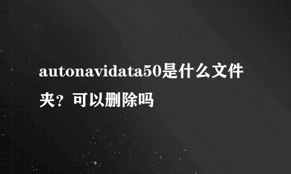 autonavidata50是什么文件夹？可以删除吗