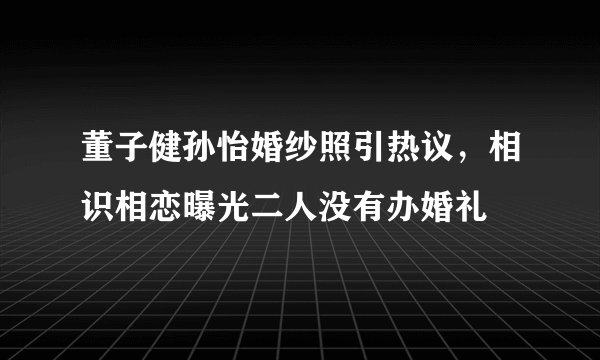 董子健孙怡婚纱照引热议，相识相恋曝光二人没有办婚礼