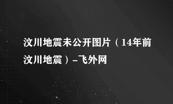 汶川地震未公开图片（14年前汶川地震）-飞外网