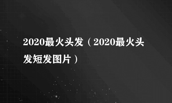 2020最火头发（2020最火头发短发图片）