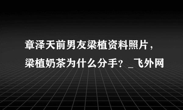 章泽天前男友梁植资料照片，梁植奶茶为什么分手？_飞外网