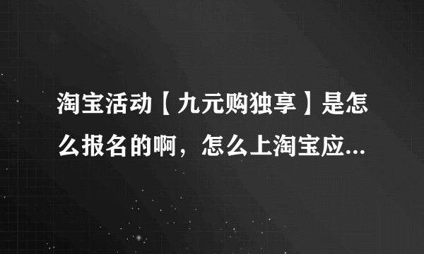 淘宝活动【九元购独享】是怎么报名的啊，怎么上淘宝应用“九元购秒杀”的活动啊？