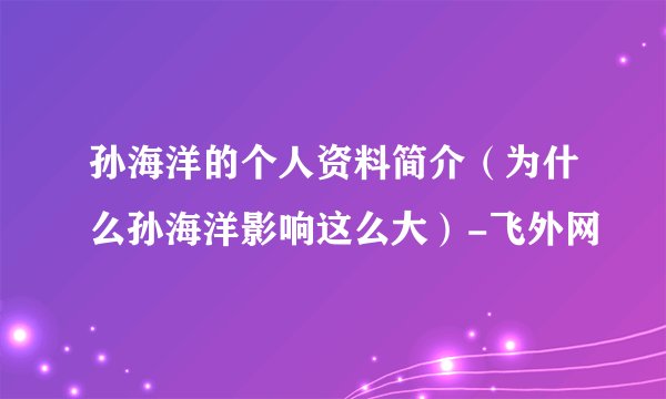 孙海洋的个人资料简介（为什么孙海洋影响这么大）-飞外网