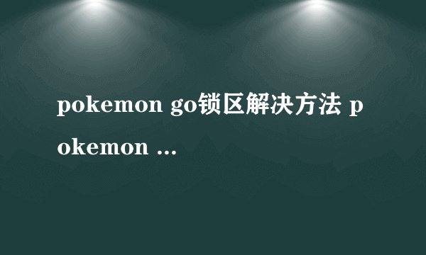 pokemon go锁区解决方法 pokemon go中国区怎么玩