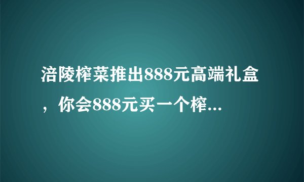 涪陵榨菜推出888元高端礼盒，你会888元买一个榨菜礼盒吗？